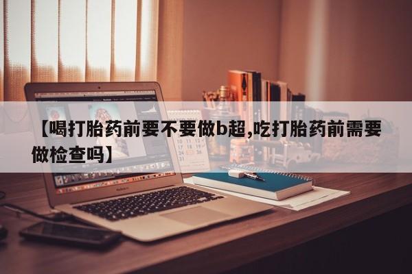 哪里有堕胎药微信【喝打胎药前要不要做b超,吃打胎药前需要做检查吗】