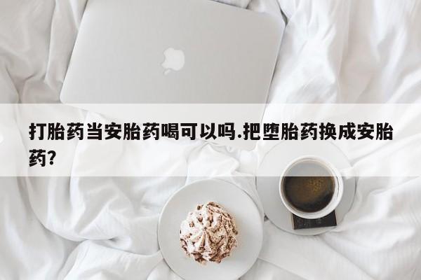 哪里有堕胎药微信打胎药当安胎药喝可以吗.把堕胎药换成安胎药？