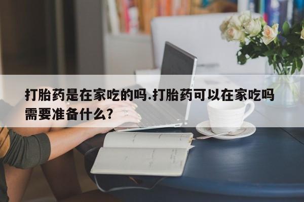哪里有堕胎药微信打胎药是在家吃的吗.打胎药可以在家吃吗 需要准备什么？