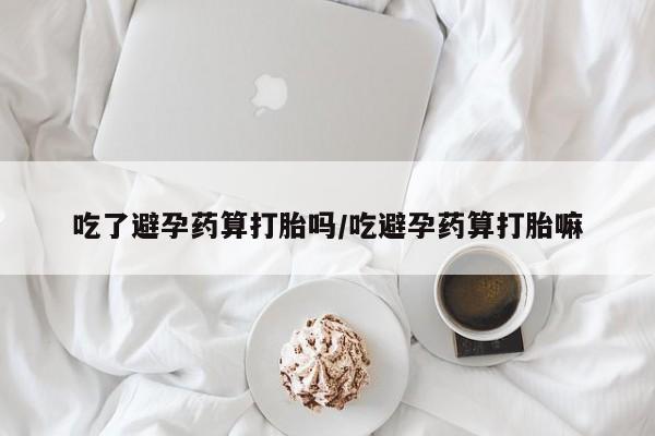 哪里有堕胎药微信吃了避孕药算打胎吗/吃避孕药算打胎嘛