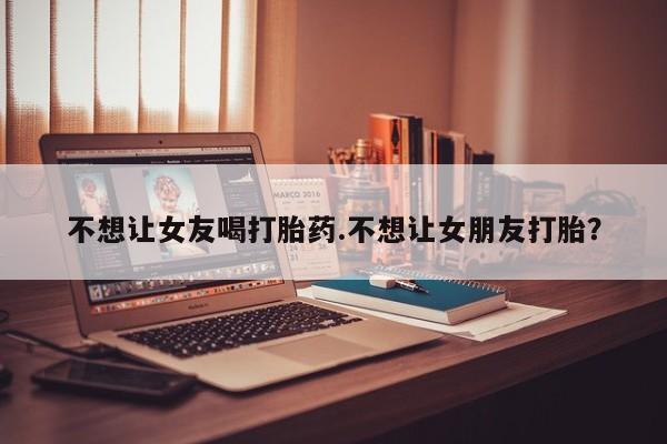 哪里有堕胎药微信不想让女友喝打胎药.不想让女朋友打胎？