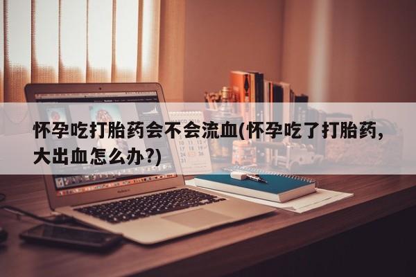 哪里有堕胎药微信怀孕吃打胎药会不会流血(怀孕吃了打胎药,大出血怎么办?)