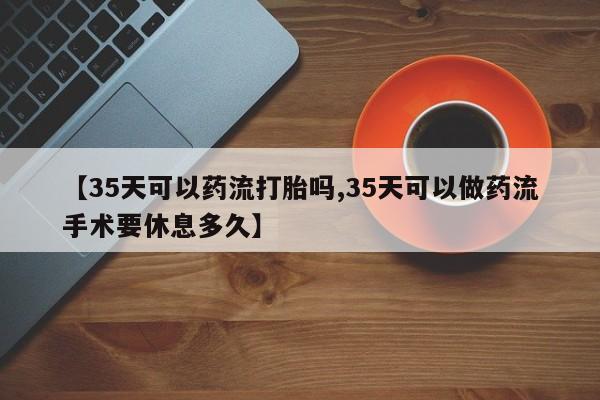 哪里有堕胎药微信【35天可以药流打胎吗,35天可以做药流手术要休息多久】
