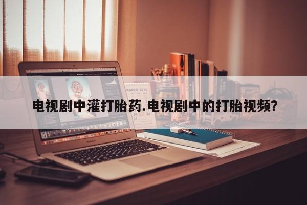 哪里有堕胎药微信电视剧中灌打胎药.电视剧中的打胎视频？