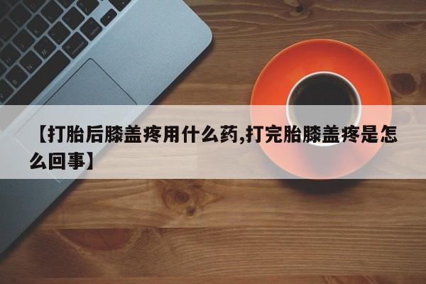 哪里有堕胎药微信【打胎后膝盖疼用什么药,打完胎膝盖疼是怎么回事】