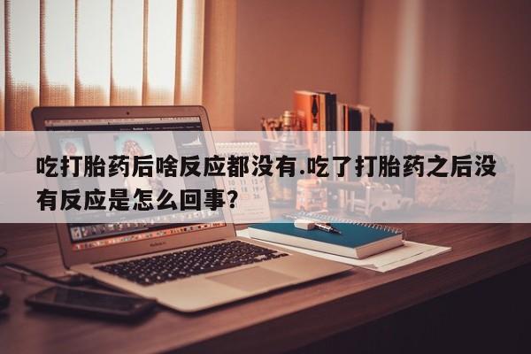 哪里有堕胎药微信吃打胎药后啥反应都没有.吃了打胎药之后没有反应是怎么回事？
